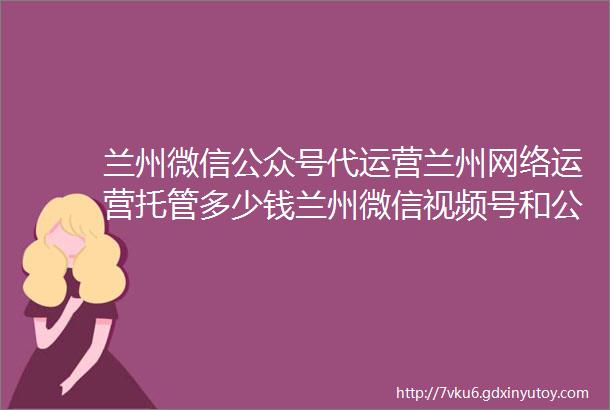 兰州微信公众号代运营兰州网络运营托管多少钱兰州微信视频号和公众号代运营公司兰州公众号视频号外包