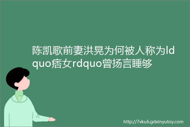 陈凯歌前妻洪晃为何被人称为ldquo痞女rdquo曾扬言睡够五个男人才够本