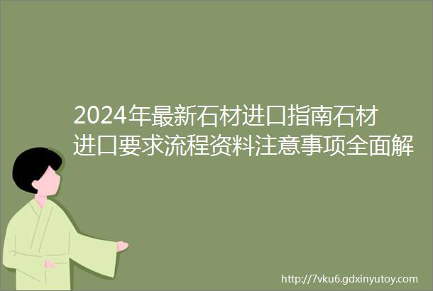 2024年最新石材进口指南石材进口要求流程资料注意事项全面解读一