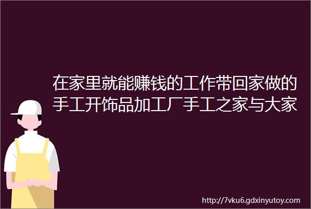 在家里就能赚钱的工作带回家做的手工开饰品加工厂手工之家与大家一起努力合作共赢图为串珠米珠绣手工产品剪影