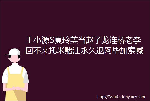 王小源S夏玲美当赵子龙连桥老李回不来托米赌注永久退网毕加索喊话北王不明白为何这么恨我