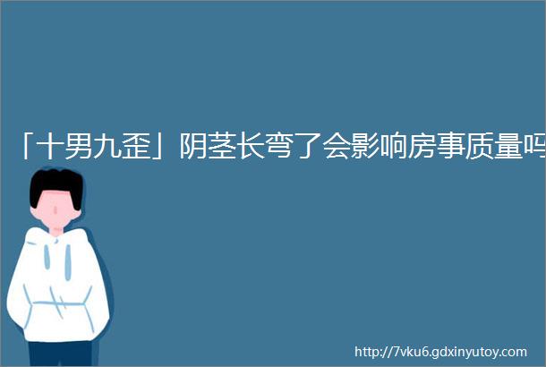 「十男九歪」阴茎长弯了会影响房事质量吗